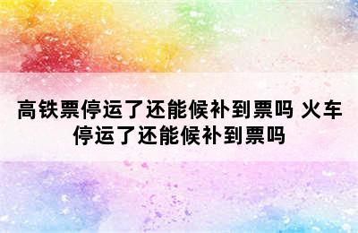 高铁票停运了还能候补到票吗 火车停运了还能候补到票吗